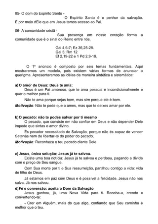 05- O dom do Espírito Santo -
                           O Espírito Santo é o penhor da salvação.
È por meio dEle que em Jesus temos acesso ao Pai.

06- A comunidade cristã -
                         Sua presença em         nosso    coração   forma   a
comunidade que é o sinal do Reino entre nós.

                        Gal 4,6-7; Ez 36,25-28.
                        Gal 5; Rm 12
                        Ef 2,19-22 e 1 Pd 2,9-10.

      O 1º anúncio é composto por seis temas fundamentais. Aqui
mostraremos um modelo, pois existem várias formas de anunciar o
querigma. Apresentaremos as idéias de maneira sintética e sistemática:

a) O amor de Deus: Deus te ama:
      Deus é um Pai amoroso, que te ama pessoal e incondicionalmente e
quer o melhor para ti.
     Não te ama porque sejas bom, mas sim porque ele é bom.
Motivação: Não te pede que o ames, mas que te deixes amar por ele.


b) O pecado: não te podes salvar por ti mesmo
      O pecado, que consiste em não confiar em Deus e não depender Dele
impede que sintas o amor divino.
     És pecador necessitado de Salvação, porque não és capaz de vencer
Satanás nem de libertar-te do poder do pecado.
Motivação: Reconhece o teu pecado diante Dele.


c) Jesus, única solução: Jesus já te salvou.
      Existe uma boa notícia: Jesus já te salvou e perdoou, pagando a dívida
com o preço de Seu sangue.
       Com Sua morte por ti e Sua ressurreição, partilhou contigo a vida: vida
de filho de Deus.
      Já estamos em paz com Deus e é possível a felicidade. Jesus não nos
salva. Já nos salvou.
d) Fé e conversão: aceita o Dom da Salvação
      Jesus ganhou, já, uma Nova Vida para ti. Receba-a, crendo e
convertendo-te:
     - Crer em Alguém, mais do que algo, confiando que Seu caminho é
melhor que o teu.
 