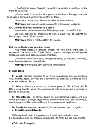 - Confessá-lo como Salvador pessoal e renunciar a qualquer outro
  meio de Salvação.
       - Converter-te é mudar tua vida pela vida de Jesus. Entregar tua vida
de pecado e começar a viver a vida de filho de Deus.
       - Proclamar Jesus como Senhor de todas as áreas da vida.
       Motivação: Abre as portas do teu coração a Jesus que te chama.
  e) O Dom do Espírito: a promessa é para ti
        Jesus se faz presente com sua Salvação por meio de seu Espírito.
         Ele está sedento de presentear-te com a água viva do Espírito de
  filiação, que clama: “Abba”: papai.
       Motivação: Pede e recebe o Dom do Espírito.


  f) A comunidade: Jesus está no irmão
        Não basta nascer: é preciso crescer na vida nova. Para isso, é
  necessário manter-se unido à vida (Jesus), vivendo como parte do Corpo de
  Cristo, em união com todos os outros membros.
       O encontro com Cristo leva, necessariamente, ao encontro do irmão,
  especialmente do mais necessitado.
       Motivação: Persevera com Jesus na comunidade.

  b) Qualidades

     01- Atual - significa não falar de um Deus do passado, mas de um Deus
  vivo, atuante, agora. Se você crê e converte seu coração, Ele dará agora a
  experiência de seu Amor.

     02- Direta - Deus nos ama com um Amor pessoal. DEUS AMA VOCÊ!
  Não é uma filosofia, você não experimenta este amor porque é pecador e
  precisa de salvação.

     03- Concatenada - os temas devem ser apresentados, ligados uns aos
  outros para que a evangelização dê ao fiel uma visão clara, sem equívocos,
  da mensagem de Salvação de Deus a todos nós e suas exigências.

    04- Condições - existem três condições necessárias para o pregador:
     Experiência de Salvação:

     O Evangelizador não é um professor, é antes de tudo testemunha.
  Ele fala daquilo que seu coração está repleto, de Amor que ele experimenta.

     Zelo pelo Evangelho:
 