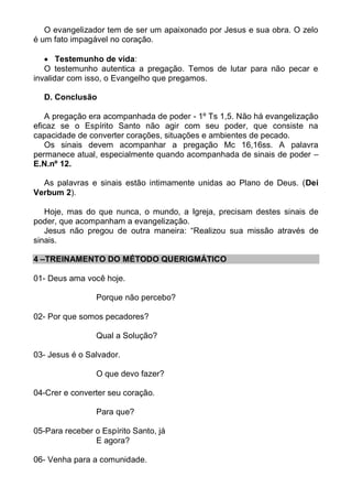 O evangelizador tem de ser um apaixonado por Jesus e sua obra. O zelo
é um fato impagável no coração.

    Testemunho de vida:
   O testemunho autentica a pregação. Temos de lutar para não pecar e
invalidar com isso, o Evangelho que pregamos.

  D. Conclusão

   A pregação era acompanhada de poder - 1º Ts 1,5. Não há evangelização
eficaz se o Espírito Santo não agir com seu poder, que consiste na
capacidade de converter corações, situações e ambientes de pecado.
   Os sinais devem acompanhar a pregação Mc 16,16ss. A palavra
permanece atual, especialmente quando acompanhada de sinais de poder –
E.N.nº 12.

  As palavras e sinais estão intimamente unidas ao Plano de Deus. (Dei
Verbum 2).

   Hoje, mas do que nunca, o mundo, a Igreja, precisam destes sinais de
poder, que acompanham a evangelização.
   Jesus não pregou de outra maneira: “Realizou sua missão através de
sinais.

4 –TREINAMENTO DO MÉTODO QUERIGMÁTICO

01- Deus ama você hoje.

                 Porque não percebo?

02- Por que somos pecadores?

                 Qual a Solução?

03- Jesus é o Salvador.

                 O que devo fazer?

04-Crer e converter seu coração.

                 Para que?

05-Para receber o Espírito Santo, já
                E agora?

06- Venha para a comunidade.
 