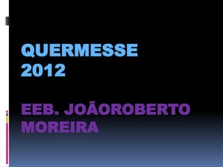 QUERMESSE
2012

EEB. JOÃOROBERTO
MOREIRA
 