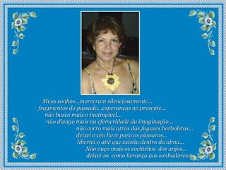 Meus sonhos...morreram silenciosamente...  fragmentos do passado...esperanças no presente...  não busco mais o inatingível...  não divago mais na efemeridade da imaginação...  não corro mais atrás das fugazes borboletas...  deixei o céu livre para os pássaros...  libertei o atiê que existia dentro da alma...  Não ouço mais os cochichos  dos anjos...  deixei-os  como herança aos sonhadores... 