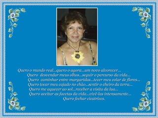 Quero o mundo real...quero o agora...um novo alvorecer...  Quero  desvendar meus olhos...seguir o percurso da vida...  Quero  caminhar entre margaridas...tecer meu colar de flores...  Quero tocar meu cajado no chão...sentir o cheiro da terra...  Quero me aquecer ao sol...receber a visita da lua...  Quero aceitar as facetas da vida...vivê-las intensamente...  Quero fechar cicatrizes.   