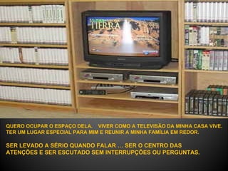 QUERO OCUPAR O ESPAÇO DELA.  VIVER COMO A TELEVISÃO DA MINHA CASA VIVE.  TER UM LUGAR ESPECIAL PARA MIM E REUNIR A MINHA FAMÍLIA EM REDOR.   SER LEVADO A SÉRIO QUANDO FALAR … SER O CENTRO DAS ATENÇÕES E SER ESCUTADO SEM INTERRUPÇÕES OU PERGUNTAS.  