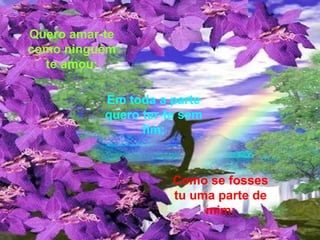 Como se fosses tu uma parte de mim; Quero amar-te como ninguém te amou; Em toda a parte quero ter-te sem fim; 