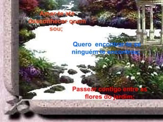 Passear contigo entre as flores do jardim; Amar-te até desconhecer quem sou;   Quero  encontrar-te se ninguém te encontrou;   