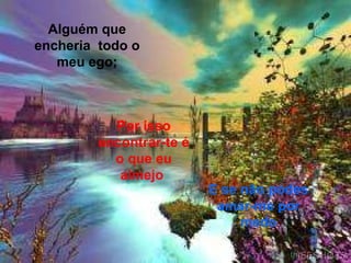 E se não podes amar-me por medo Alguém que encheria  todo o meu ego; Por isso encontrar-te é o que eu almejo   