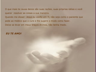 O que mais te causa danos são suas razões, suas próprias idéias e você querer  resolver as coisas a sua maneira. Quando me disser:  Jesus eu confio em Ti,  não seja como o paciente que pede ao médico que o cure e lhe sugere o modo como fazer. Deixe se levar em meus braços divinos, não tenha medo.  EU TE AMO!   