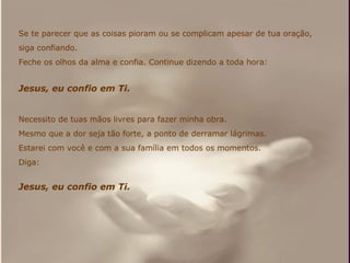 Se te parecer que as coisas pioram ou se complicam apesar de tua oração,  siga confiando. Feche os olhos da alma e confia. Continue dizendo a toda hora: Jesus, eu confio em Ti. Necessito de tuas mãos livres para fazer minha obra.  Mesmo que a dor seja tão forte, a ponto de derramar lágrimas. Estarei com você e com a sua família em todos os momentos. Diga: Jesus, eu confio em Ti. 