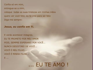 Confia só em mim,  entregue-se a mim,  coloque  todas as suas tristezas em minhas mãos  quero ver você feliz, eu te criei para ser feliz Diga-me sempre: Jesus, eu confio em Ti. E verás acontecer milagres. EU TE PROMETO POR MEU AMOR POIS, SEMPRE ESPERAREI POR VOCÊ... NUNCA DESISTIREI DE VOCÊ... VOCÊ É MEU FILHO... VOCÊ É MINHA FILHA... E ... ... EU TE AMO ! 