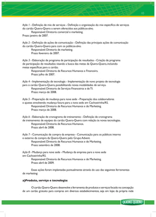 10


Ação 1 - Deﬁnição de mix de serviços - Deﬁnição e organização do mix especíﬁco de serviços
do cartão Quero-Quero a serem oferecidos aos públicos-alvo.
         Responsável: Diretoria comercial e marketing.
Prazo: janeiro de 2007.

Ação 2 - Deﬁnição de ações de comunicação - Deﬁnição das principais ações de comunicação
do cartão Quero-Quero para com os públicos-alvo.
        Responsável: Diretoria de marketing.
        Prazo: fevereiro de 2007.

Ação 3 - Elaboração de programa de participação de resultados - Criação de programa
de participação de resultados visando a busca das metas da Quero-Quero, incluindo
metas especíﬁcas para o cartão.
        Responsável: Diretoria de Recursos Humanos e Financeira.
        Prazo: julho de 2007.

Ação 4 - Implementação de tecnologia - Implementação de novo projeto de tecnologia
para o cartão Quero-Quero, possibilitando novas modalidades de serviço.
        Responsável: Diretoria de Serviços Financeiros e de TI.
        Prazo: março de 2008.

Ação 5 - Preparação de mudança para nova sede - Preparação dos colaboradores
e ajustes envolvendo mudança futura para a nova sede em Cachoeirinha/RS.
        Responsável: Diretoria de Recursos Humanos e de Marketing.
        Prazo: março de 2008.

Ação 6 - Elaboração de cronograma de treinamento - Deﬁnição de cronograma
de treinamento de equipes do cartão Quero-Quero com relação às novas tecnologias.
        Responsável: Diretoria de Recursos Humanos.
        Prazo: abril de 2008.

Ação 7 - Comunicação de compra da empresa - Comunicação para os públicos interno
e externo da compra da Quero-Quero pelo Grupo Advent.
        Responsável: Diretoria de Recursos Humanos e de Marketing.
        Prazo: setembro de 2008.

Ação 8 - Mudança para nova sede - Mudança da empresa para a nova sede
em Cachoeirinha/RS.
        Responsável: Diretoria de Recursos Humanos e de Marketing.
        Prazo: abril de 2009.

       Essas ações foram implantadas pontualmente através do uso das seguintes ferramentas
de marketing:

a)Produto, serviço e tecnologia:

      O cartão Quero-Quero desenvolve a ferramenta de produtos e serviços focado na concepção
de um cartão gratuito para compras em diversos estabelecimentos, seja em lojas da própria rede
 
