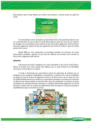 11


Quero-Quero, seja em lojas aﬁliadas que vendem seus produtos e serviços através da opção do
cartão.




        É comercializado através da bandeira própria Verde Card, criada pela Quero-Quero para
ser a administradora de seus cartões. O cartão Quero-Quero opera por meio de um conjunto
de vantagens aos consumidores, como ausência de taxa de compras, pagamento mínimo, diversos
locais para pagamento, opções de data para pagamento, alto limite de crédito e saque de crédito
pessoal, entre outros.

        Desde 2008, um novo investimento na tecnologia envolvida nos processos do cartão
Quero-Quero possibilita a geração de uma série de melhorias nos serviços, como emissão de
fatura única e pagamento pela Internet.

b)Venda:

       A ferramenta de venda é trabalhada com muita intensidade no dia a dia do cartão Quero-
Quero. O produto tem, nesse sentido, dois públicos para os quais direciona sua abordagem
comercial: os consumidores e os lojistas.

         A venda é direcionada aos consumidores através da exploração de atributos que se
conﬁguram como vantagens: a ﬂexibilidade, a conveniência e a cobertura. Por meio da modalidade
de venda sem taxa de compra, de pagamento mínimo e de fatura única, e de ser aceito em mais
de 25.000 estabelecimentos, por exemplo, os consumidores percebem um produto que realmente
se diferencia das demais opções de mercado. Além disso, são trabalhados os atributos de ótima
visualização dos conteúdos da fatura, descontos e condições diferenciadas, pagamento em até 40
dias após a compra, envio de cartões para dependentes, oferta de seguros e consórcio associado e
possibilidade de saque e empréstimo na hora.
 