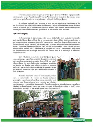 13


        É nessa nova estrutura que opera o cartão Quero-Quero, dividindo o espaço da sede
administrativa com a Presidência, as Diretorias Administrativas, Executivas, Gerências e todas
as áreas de apoio. Também na nova sede opera o Consórcio Quero-Quero.

       A mudança, projetada para sustentar a nova fase de crescimento da empresa e do
cartão Quero-Quero, foi trabalhada de modo intenso com os colaboradores. Houve uma alta
adesão de pessoas que se dispuseram a continuar fazendo parte do time mesmo tendo que se
mudar para uma nova cidade a 600 quilômetros de distância de onde moravam.

d)Comunicação:

         As ferramentas de comunicação vêm sendo trabalhadas com bastante intensidade
pelo cartão Quero-Quero. O cartão se comunica com dois públicos distintos, os lojistas e
os consumidores, e para tanto desenvolve instrumentos especíﬁcos de ação. Com relação ao
lojista, além do kit de materiais que entrega para os novos aﬁliados (contendo adesivagem,
folders e manuais), foi desenvolvido um DVD em que o comunicador Lasier Martins, bastante
conhecido no interior do RS, demonstra as vantagens do cartão Quero-Quero, bem como
os investimentos em tecnologia realizados nos últimos anos e as mudanças e melhorias
decorrentes dele.

        Com relação ao consumidor, o cartão Quero-Quero
desenvolve peças especíﬁcas e, na ideia de operar em sinergia
com a rede, se apoia na comunicação desenvolvida por esta. A
Quero-Quero vive uma relação muito estreita com um público
do interior do Estado, com hábitos arraigados e maneiras
deﬁnidas e que espera um determinado tipo de comunicação por
parte de uma marca com a qual vem convivendo intimamente há
mais de 40 anos.

        Portanto, desenvolve ações de comunicação pontuais
com as comunidades do interior do Estado, realizando
promoções especíﬁcas e se fazendo presente, nas cidades onde
atua, por meio do patrocínio de feiras e eventos que valorizam
as relações com a comunidade dessas cidades. Exemplo disso é a participação da empresa na Feira
Nacional da Soja (Fenasoja), evento que ocorre na cidade de Santa Rosa, no interior do RS, e que
movimenta o agronegócio, envolvendo grande parte do público local.
 