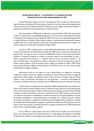 2


             Cartão Quero-Quero - o nascimento e a evolução do braço
                   ﬁnanceiro de uma rede empreendedora no RS

        A história da Quero-Quero inicia em 15 de agosto de 1967, na cidade de Santo Cristo, na
região Noroeste do Estado do RS. Uma pequena empresa de comércio de produtos agropecuários
nascia das mãos de seu fundador, Sr.Tili Alceu Scholze, que, junto a alguns sócios, buscava atender a
demanda de produtores rurais, especialmente na criação de suínos.

        Dois anos depois, em 1969, ela foi incorporada à empresa Scholze e Filho Ltda., ocasionando
aumento no capital social e a possibilidade de ingressar em um novo ramo, o de ferragens, ferramentas
e material de construção. Já no início da década de 1970, em sincronia com a expansão da agropecuária
na região Noroeste do Estado, a Quero-Quero ampliou o empreendimento oferecendo máquinas
e implementos para o setor. Na época, se deu início a uma pequena rede de postos de vendas e, em
1974, se inaugura a primeira ﬁlial, na cidade de Cândido Godoi.

        A partir de 1979, a empresa passou a comercializar eletrodomésticos e, em 1981, ingressou
no ramo de móveis. Em termos históricos, a década de 1980 marcou a busca da sobrevivência das
grandes redes de varejo em meio a uma forte instabilidade econômica. Com planos econômicos
confusos e mudanças constantes na moeda, as empresas estavam mais preocupadas em girar e
aplicar um grande volume ﬁnanceiro — e oferecer lojas com pouco ou nenhum conforto — do
que em atender bem o consumidor. Era a ênfase no produto, e isso teve um alto preço: o ﬁnal da
década marcou também o ﬁnal de grandes marcas surgidas nas décadas de 1960 e 1970. Marcas
como Arapuã, JH Santos, Mesbla, Imcosul, Soberana dos Móveis, foram, em uma mesma década,
simplesmente do apogeu à desgraça.

        Internamente, essa era uma época em que a Quero-Quero se adaptava às constantes
mudanças no cenário econômico e político e mantinha, ao mesmo tempo, suas raízes na região de
origem, ﬁel ao estilo simples e hospitaleiro do povo local. A estrutura da direção ainda era familiar,
embora a rede já apresentasse crescimento em suas operações — vencendo as diﬁculdades da
economia nas décadas anteriores e entrando nos anos 1990 praticamente sem mudanças estruturais.

          A Quero-Quero se manteve, durante a década de 1990, trabalhando dentro do modelo que a
iniciara: com produtos na linha de eletro, móveis e material de construção. Um conceito denominado
Casa e Construção que perdura até hoje.A empresa iniciou essa década possuindo menos de 40 lojas,
e investiu na criação de produtos e serviços inovadores. Os anos 1990 trouxeram uma economia
com abertura de mercado e estabilidade na moeda. A abertura de mercado possibilitou a entrada
de produtos estrangeiros e, consequentemente, a necessidade de a indústria nacional se refazer
em termos de processos e modelos de desenvolvimento. A estabilidade da moeda gerou a ideia de
conveniência, de não necessidade de estoque, de exploração de diferenciais. O varejo como um todo
passou a ﬁcar mais parecido, e a entrada da Internet, na segunda metade dos anos 1990, revolucionou
a forma como as empresas faziam negócios.

       Foi em 1997 que a Quero-Quero deu início à Verde Card, a bandeira do cartão Quero-
Quero, um conceito pioneiro em serviços ﬁnanceiros no varejo gaúcho. Percebendo a necessidade
de aumento de crediário de seus públicos-alvo, investiu em um modelo de crediário próprio, com
 