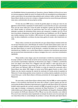 3


uma ﬂexibilidade distinta da apresentada por ﬁnanceiras e bancos. Sabedora da força de sua marca
em inúmeras pequenas cidades do interior do Estado do RS e da necessidade de se proﬁssionalizar a
venda a prazo dentro de suas próprias lojas, podendo assim conhecer melhor sua base de clientes, a
Quero-Quero decidiu se tornar, com o tempo, e a despeito da enorme concorrência que enfrentaria
nesse setor, a administradora de seus próprios cartões.

        O início dos anos 2000 marcou a entrada de grandes players no varejo, por meio de uma
gigantesca onda de fusões e aquisições.A moeda estável e os juros altos fez com que a concentração
fosse uma das únicas saídas para a busca de poder de barganha e ganhos de escala. Pela primeira
vez o Brasil recebeu os conceitos de supercenters, lojas com cerca de 60% de sua mercadoria
destinada a produtos não alimentícios. Esses centros, que começaram a trabalhar com 50 a 70 mil
itens de produtos, ultrapassavam as lojas de departamento, que trabalhavam com 40 mil. Seguindo
esse modelo, empresas como Carrefour e BIG entraram de modo consistente na competição no
setor de eletro, trabalhando os atributos de preço baixo, ganhos de escala e alto investimento em
mídia.

         Desse modo, o aumento da concorrência fez com que a Quero-Quero investisse ainda mais
nos serviços ﬁnanceiros para a diversiﬁcação de receitas. O cartão Quero-Quero passa a atuar em
um modelo ampliado, buscando a parceria de lojas conveniadas e potencializando a força da marca
das lojas Quero-Quero no interior do RS. Vencendo a resistência de lojistas que no início não se
interessaram por trabalhar com o cartão Quero-Quero, a empresa criou mecanismos operacionais
que aos poucos foram demonstrando ao varejo as vantagens de se unir a uma marca reconhecida e
capitalizada.

        Nesse sentido, o setor atingiu o pico de concentração e transformou novamente as marcas
de varejo no Brasil e no Rio Grande do Sul. Em termos nacionais, marcas como Casas Bahia tiveram
uma ascensão surpreendente, triplicando um faturamento que chegou a 12 bilhões e contribuindo,
junto com players como Ponto Frio e Magazine Luiza (que adquiriu a rede Lojas Arno), para o
esmagamento dos pequenos concorrentes. De outro lado, a marca americana Wal-Mart adquire
a rede Sonae, com Nacional e BIG, no RS. Também no varejo de material de construção, onde a
Quero-Quero atua desde 1969, chegam as marcas Leroy Merlin, gigante francês no setor, e Saint
Gobain, uma das maiores empresas de material de construção do mundo, através da aquisição da
Telhanorte. E muitas dessas grandes marcas investiram em cartões próprios, ampliando a já enorme
concorrência que o cartão Quero-Quero enfrentava proveniente de marcas gigantes como Visa e
Mastercard.

         De outro lado, o cartão Quero-Quero enfrenta, desde o ﬁnal de 2008, um cenário especíﬁco.
Embora a crise econômica internacional não tenha tido no Brasil o mesmo impacto que teve em
outros países, ela afetou indicadores importantes para a atuação da rede Quero-Quero. Se a economia
brasileira estava aquecida até o primeiro semestre de 2008, com geração de mais de 1,3 milhões de
novas vagas de emprego e consequente crescimento da Classe Econômica “C”, a chamada classe
média brasileira, que se elevou, segundo dados do Instituto Brasileiro de Geograﬁa e Estatística (IBGE),
de um patamar de 42,4% para relevantes 51,9%, o PIB, por sua vez, vinha crescendo a uma média de
5% ao ano. E esse crescimento estava impulsionado na evolução de setores como de construção civil,
com decorrência direta na comercialização de produtos e serviços oferecidos pela Quero-Quero.
 