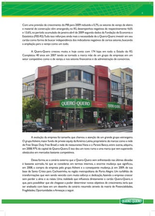 4



Com uma previsão de crescimento do PIB para 2009 reduzida a 0,7%, os setores de varejo de eletro
e material de construção vêm amargando, no RS, desempenhos negativos de respectivamente 4,6%
e 13,6%, no período acumulado de janeiro-abril de 2009 segundo dados da Fundação de Economia e
Estatística (FEE-RS).Tudo isso reforçava ainda mais a necessidade de a Quero-Quero investir em seu
cartão como forma de buscar independência dos indicadores negativos de certos setores, buscando
a ampliação para o varejo como um todo.

        A Quero-Quero cresceu muito, e hoje conta com 174 lojas em todo o Estado do RS.
Completou 40 anos em 2007 tendo se tornado a marca mãe de um grupo de empresas em um
setor competitivo como o de varejo, e nos setores ﬁnanceiros e de administração de consórcios.




        A evolução da empresa foi tamanha que chamou a atenção de um grande grupo estrangeiro.
O grupo Advent, maior fundo de private equity da América Latina, proprietário de marcas como a rede
de Free Shops Duty Free Brasif, a rede de restaurantes Viena e o Paraná Banco, entre outras, adquiriu,
em 2008, 97% do capital da Quero-Quero. E isso deu um novo rumo a uma marca que vem superando
obstáculos em mercados bastante competitivos.

         Dessa forma, se o cenário externo que a Quero-Quero vem enfrentando nas últimas décadas
é bastante acirrado, há que se considerar, em termos internos, a enorme mudança que signiﬁcou,
em 2008, a compra da empresa pelo grupo Advent e a consequente mudança, já em 2009, de sua
base de Santo Cristo para Cachoeirinha, na região metropolitana de Porto Alegre. Um turbilhão de
transformações que vem sendo vencido com muito esforço e dedicação, fazendo a empresa crescer
sem perder a alma e as raízes. Uma realidade que inﬂuencia diretamente o cartão Quero-Quero, e
que, para possibilitar que ele chegasse a poder determinar novos objetivos de crescimento, teria que
ser analisado com base em um desenho de cenário resumido através da matriz de Potencialidades,
Fragilidades, Oportunidades e Ameaças a seguir.
 