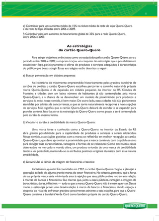 6



e) Contribuir para um aumento médio de 10% no ticket médio da rede de lojas Quero-Quero
e da rede de lojas aﬁliadas entre 2006 e 2009.
f) Contribuir para um aumento de faturamento global de 35% para a rede Quero-Quero
entre 2006 e 2009.


                                  As estratégias
                             do cartão Quero-Quero

       Para atingir objetivos ambiciosos como os estipulados pelo cartão Quero-Quero para o
período entre 2006 e 2009, a empresa traçou um conjunto de estratégias que a possibilitassem
estabelecer foco, posicionamento e oferta de produtos e serviços adequados à característica
do público que busca atingir. Essas estratégias estão descritas a seguir:

a) Buscar penetração em cidades pequenas:

        Ao contrário do movimento empreendido historicamente pelas grandes bandeiras de
cartões de crédito, o cartão Quero-Quero escolheu percorrer o caminho natural da própria
marca Quero-Quero, o da expansão em cidades pequenas do interior do RS. Cidades de
fronteira e cidades com um baixo número de habitantes já são contempladas pela marca
Quero-Quero, e a chance de se desenvolver um modelo de proximidade para produtos e
serviços da rede, nesse sentido, é bem maior. De outro lado, essas cidades não são plenamente
atendidas por ofertas de concorrentes, o que as torna naturalmente receptivas a novas opções
de serviços. Não signiﬁca que o cartão Quero-Quero deixará de atender e se expandir para
grandes centros. Isso faz parte da estratégia da Quero-Quero como grupo, e será contemplada
pelo cartão da mesma forma.

b) Vincular o cartão à credibilidade da marca Quero-Quero:

        Uma marca forte e conhecida como a Quero-Quero no interior do Estado do RS
abre grande possibilidade para a capilaridade de produtos e serviços a serem oferecidos.
Nesse sentido, associações positivas com a marca se reﬂetirão em melhor recepção ao cartão
Quero-Quero, que deve aproveitar a proximidade que a marca construiu com os públicos-alvo
para divulgar suas características, vantagens e formas de se relacionar. Como em muitos casos
observados no mercado e mundo afora, um produto oriundo de uma marca de credibilidade
tende a ser percebido, mantendo-se os atributos positivos originais da marca, com essa mesma
credibilidade.

c) Desvincular o cartão da imagem de ﬁnanceiras e bancos:

        Inicialmente, quando foi concebido em 1997, o cartão Quero-Quero chegou a planejar a
operação ao lado de alguma grande marca do setor ﬁnanceiro. No entanto, percebeu que a força
de sua própria marca seria minimizada ante à rejeição que seus públicos-alvo nutrem em relação
a marcas de bancos e ﬁnanceiras. São marcas que, junto a esses públicos, carregam a imagem de
burocráticas, duras, inﬂexíveis — tudo o que a marca Quero-Quero não é e nem quer ser. Desse
modo, a estratégia prevê uma desvinculação à marca de bancos e ﬁnanceiras, dando espaço, a
despeito do risco de enfrentar grandes concorrentes atinente a essa escolha, para que a Quero-
Quero construa a bandeira Verde Card como bandeira própria do cartão Quero-Quero.
 