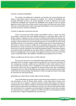 7




d) Investir no atributo de ﬂexibilidade:

        Por conhecer seus públicos-alvo e sobretudo a característica dos serviços ﬁnanceiros que
oferece, a Quero-Quero sabe da importância de trabalhar com o atributo de ﬂexibilidade. Isso
pressupõe desenvolver produtos com opções adequadas aos perﬁs de segmentos que atende,
considerando modalidades que transmitam essa ﬂexibilidade como isenção de taxas de compras,
pagamento mínimo e fatura única, crédito rotativo e limites maiores de crédito, entre outras. É dessa
forma que o cartão Quero-Quero vai gerar a percepção de ﬂexibilidade em sua marca, desvinculando-a
ainda mais dos bancos e ﬁnanceiras tradicionais.

e) Investir em segmentos crescentes da economia:

        Como uma empresa que almeja enxergar oportunidades e buscar a maneira mais eﬁcaz
de concretizar o ganho que essas oportunidades representam, o cartão Quero-Quero avalia com
bastante atenção o redesenho que vem ocorrendo na pirâmide social brasileira. Nos últimos anos,
em decorrência do crescimento econômico nacional e do investimento em programas de geração de
emprego e renda, mais pessoas em uma mesma família passaram a ser remunerados. Com isso, a renda
das famílias aumentou, e em consequência o poder aquisitivo dentro de uma mesma família pode ser
direcionado ao consumo de bens, na medida que as necessidades básicas já estão sendo supridas.
Recentemente, as classes econômicas que mais se beneﬁciaram dessa realidade foram as classes C e
D, que hoje, em conjunto, representam mais de 60% da população brasileira. E essas classes valorizam
os principais atributos da identidade da marca Quero-Quero: a simplicidade, a verdade e a conﬁança.
Portanto, a estratégia prevê o foco da atuação nesse segmento promissor de nossa economia. Desse
modo, o cartão Quero-Quero deve capitalizar a identidade que esse público tem com a marca.

f) Buscar os públicos que não têm acesso ao crédito tradicional:

         Para que uma marca como a do cartão Quero-Quero ganhe espaço no mercado, é preciso
que busque crescer em direção a espaços ainda não tomados. Isso vem ao encontro de investir em
uma estratégia que contemple o público-alvo com diﬁculdade de obter crédito tradicional. É claro
que a empresa deve se precaver contra a inadimplência, mas estudos de diversas fontes nacionais e
internacionais mostram que, entre os segmentos de renda mais baixa, muitas vezes a inadimplência
é justamente menor, em razão da diﬁculdade que esses públicos encontram quando precisam obter
crédito. Dessa forma, buscar ampliar a base facilitando o crédito a esse segmento faz parte da estratégia
de crescimento do cartão Quero-Quero.

g) Possibilitar que a Quero-Quero conheça melhor sua base de clientes:

        Uma das diﬁculdades que grandes redes de varejo historicamente enfrentam é a de conhecer
mais intimamente sua base de clientes. Nesse sentido, o cartão Quero-Quero funciona como
uma forma eﬁcaz de se organizar o cadastro de clientes, reunindo dados pessoais, econômicos e
complementares de seus clientes e cônjuges. O conhecimento dessa base possibilitará que a Quero-
Quero ofereça uma gama ainda maior de produtos e serviços a seus clientes, compreendendo melhor
suas características e, em consequência, suas necessidades. A estratégia, no entanto, deve contemplar
um importante ponto: o cadastro e a obtenção do crédito não devem ser burocratizados, sob pena
de comprometer a imagem de ﬂexibilidade que o produto busca.
 
