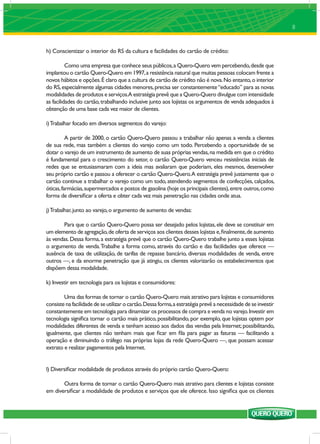 8


h) Conscientizar o interior do RS da cultura e facilidades do cartão de crédito:

          Como uma empresa que conhece seus públicos, a Quero-Quero vem percebendo, desde que
implantou o cartão Quero-Quero em 1997, a resistência natural que muitas pessoas colocam frente a
novos hábitos e opções. É claro que a cultura de cartão de crédito não é nova. No entanto, o interior
do RS, especialmente algumas cidades menores, precisa ser constantemente “educado” para as novas
modalidades de produtos e serviços.A estratégia prevê que a Quero-Quero divulgue com intensidade
as facilidades do cartão, trabalhando inclusive junto aos lojistas os argumentos de venda adequados à
obtenção de uma base cada vez maior de clientes.

i) Trabalhar focado em diversos segmentos do varejo:

          A partir de 2000, o cartão Quero-Quero passou a trabalhar não apenas a venda a clientes
de sua rede, mas também a clientes do varejo como um todo. Percebendo a oportunidade de se
dotar o varejo de um instrumento de aumento de suas próprias vendas, na medida em que o crédito
é fundamental para o crescimento do setor, o cartão Quero-Quero venceu resistências iniciais de
redes que se entusiasmaram com a ideia mas avaliaram que poderiam, eles mesmos, desenvolver
seu próprio cartão e passou a oferecer o cartão Quero-Quero.A estratégia prevê justamente que o
cartão continue a trabalhar o varejo como um todo, atendendo segmentos de confecções, calçados,
óticas, farmácias, supermercados e postos de gasolina (hoje os principais clientes), entre outros, como
forma de diversiﬁcar a oferta e obter cada vez mais penetração nas cidades onde atua.

j) Trabalhar, junto ao varejo, o argumento de aumento de vendas:

        Para que o cartão Quero-Quero possa ser desejado pelos lojistas, ele deve se constituir em
um elemento de agregação, de oferta de serviços aos clientes desses lojistas e, ﬁnalmente, de aumento
às vendas. Dessa forma, a estratégia prevê que o cartão Quero-Quero trabalhe junto a esses lojistas
o argumento de venda. Trabalhe a forma como, através do cartão e das facilidades que oferece —
ausência de taxa de utilização, de tarifas de repasse bancário, diversas modalidades de venda, entre
outros —, e da enorme penetração que já atingiu, os clientes valorizarão os estabelecimentos que
dispõem dessa modalidade.

k) Investir em tecnologia para os lojistas e consumidores:

        Uma das formas de tornar o cartão Quero-Quero mais atrativo para lojistas e consumidores
consiste na facilidade de se utilizar o cartão. Dessa forma, a estratégia prevê a necessidade de se investir
constantemente em tecnologia para dinamizar os processos de compra e venda no varejo. Investir em
tecnologia signiﬁca tornar o cartão mais prático, possibilitando, por exemplo, que lojistas optem por
modalidades diferentes de venda e tenham acesso aos dados das vendas pela Internet; possibilitando,
igualmente, que clientes não tenham mais que ﬁcar em ﬁla para pagar as faturas — facilitando a
operação e diminuindo o tráfego nas próprias lojas da rede Quero-Quero —, que possam acessar
extrato e realizar pagamentos pela Internet.


l) Diversiﬁcar modalidade de produtos através do próprio cartão Quero-Quero:

       Outra forma de tornar o cartão Quero-Quero mais atrativo para clientes e lojistas consiste
em diversiﬁcar a modalidade de produtos e serviços que ele oferece. Isso signiﬁca que os clientes
 