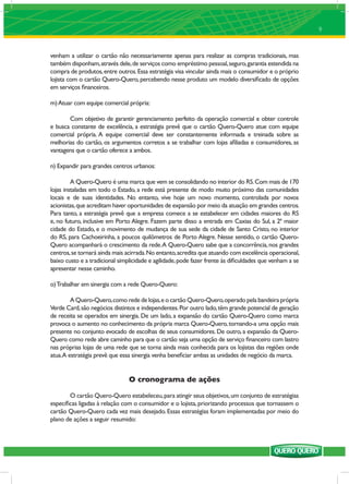 9


venham a utilizar o cartão não necessariamente apenas para realizar as compras tradicionais, mas
também disponham, através dele, de serviços como empréstimo pessoal, seguro, garantia estendida na
compra de produtos, entre outros. Essa estratégia visa vincular ainda mais o consumidor e o próprio
lojista com o cartão Quero-Quero, percebendo nesse produto um modelo diversiﬁcado de opções
em serviços ﬁnanceiros.

m) Atuar com equipe comercial própria:

       Com objetivo de garantir gerenciamento perfeito da operação comercial e obter controle
e busca constante de excelência, a estratégia prevê que o cartão Quero-Quero atue com equipe
comercial própria. A equipe comercial deve ser constantemente informada e treinada sobre as
melhorias do cartão, os argumentos corretos a se trabalhar com lojas aﬁliadas e consumidores, as
vantagens que o cartão oferece a ambos.

n) Expandir para grandes centros urbanos:

         A Quero-Quero é uma marca que vem se consolidando no interior do RS. Com mais de 170
lojas instaladas em todo o Estado, a rede está presente de modo muito próximo das comunidades
locais e de suas identidades. No entanto, vive hoje um novo momento, controlada por novos
acionistas, que acreditam haver oportunidades de expansão por meio da atuação em grandes centros.
Para tanto, a estratégia prevê que a empresa comece a se estabelecer em cidades maiores do RS
e, no futuro, inclusive em Porto Alegre. Fazem parte disso a entrada em Caxias do Sul, a 2ª maior
cidade do Estado, e o movimento de mudança de sua sede da cidade de Santo Cristo, no interior
do RS, para Cachoeirinha, a poucos quilômetros de Porto Alegre. Nesse sentido, o cartão Quero-
Quero acompanhará o crescimento da rede. A Quero-Quero sabe que a concorrência, nos grandes
centros, se tornará ainda mais acirrada. No entanto, acredita que atuando com excelência operacional,
baixo custo e a tradicional simplicidade e agilidade, pode fazer frente às diﬁculdades que venham a se
apresentar nesse caminho.

o) Trabalhar em sinergia com a rede Quero-Quero:

        A Quero-Quero, como rede de lojas, e o cartão Quero-Quero, operado pela bandeira própria
Verde Card, são negócios distintos e independentes. Por outro lado, têm grande potencial de geração
de receita se operados em sinergia. De um lado, a expansão do cartão Quero-Quero como marca
provoca o aumento no conhecimento da própria marca Quero-Quero, tornando-a uma opção mais
presente no conjunto evocado de escolhas de seus consumidores. De outro, a expansão da Quero-
Quero como rede abre caminho para que o cartão seja uma opção de serviço ﬁnanceiro com lastro
nas próprias lojas de uma rede que se torna ainda mais conhecida para os lojistas das regiões onde
atua.A estratégia prevê que essa sinergia venha beneﬁciar ambas as unidades de negócio da marca.


                                O cronograma de ações

       O cartão Quero-Quero estabeleceu, para atingir seus objetivos, um conjunto de estratégias
especíﬁcas ligadas à relação com o consumidor e o lojista, priorizando processos que tornassem o
cartão Quero-Quero cada vez mais desejado. Essas estratégias foram implementadas por meio do
plano de ações a seguir resumido:
 