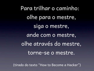     Para trilhar o caminho:
        olhe para o mestre,
             siga o mestre,
        ande com o mestre,
      olhe através do mestre,
         torne-se o mestre.

(tirado do texto “How to Become a Hacker”)
 