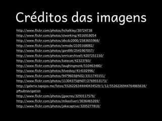 Créditos das imagens
http://www.(ickr.com/photos/hchalkley/30724738
http://www.(ickr.com/photos/slworking/4516918054
http://www.(ickr.com/photos/abcdz2000/2583655968/
http://www.(ickr.com/photos/wmode/2105168082/
http://www.(ickr.com/photos/gord99/2541907057/
http://www.(ickr.com/photos/enricarchivell/4207251150/
http://www.(ickr.com/photos/katecat/42323783/
http://www.(ickr.com/photos/laughingmonk/510463480/
http://www.(ickr.com/photos/blvesboy/414102996/
http://www.(ickr.com/photos/9479603@N02/3311745151/
http://www.(ickr.com/photos/11304375@N07/2769553173/
http://galeria.tapajos.me/fotos/5526226344440434529/1/12/5526226944764865618/
p#subnavigation
http://www.(ickr.com/photos/jjpacres/3293117576/
http://www.(ickr.com/photos/mikeoliveri/3036465269/
http://www.(ickr.com/photos/jakecaptive/3205277810/
 