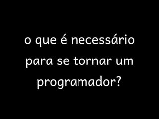 o que é necessário
para se tornar um
  programador?
 