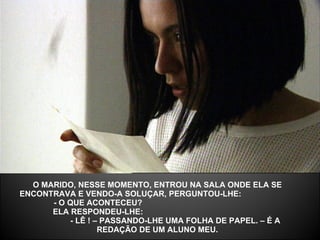 O MARIDO, NESSE MOMENTO, ENTROU NA SALA ONDE ELA SE ENCONTRAVA E VENDO-A SOLUÇAR, PERGUNTOU-LHE:  - O QUE ACONTECEU?  ELA RESPONDEU-LHE:  - LÊ ! – PASSANDO-LHE UMA FOLHA DE PAPEL. – É A REDAÇÃO DE UM ALUNO MEU. 