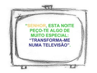 “ SENHOR , ESTA NOITE PEÇO-TE ALGO DE MUITO ESPECIAL:  “TRANSFORMA-ME NUMA TELEVISÃO” . 