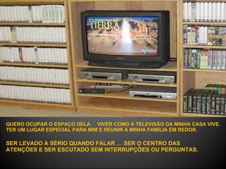 QUERO OCUPAR O ESPAÇO DELA.  VIVER COMO A TELEVISÃO DA MINHA CASA VIVE.  TER UM LUGAR ESPECIAL PARA MIM E REUNIR A MINHA FAMÍLIA EM REDOR.   SER LEVADO A SÉRIO QUANDO FALAR … SER O CENTRO DAS ATENÇÕES E SER ESCUTADO SEM INTERRUPÇÕES OU PERGUNTAS.  
