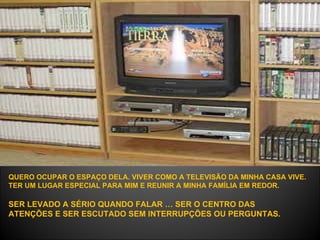 QUERO OCUPAR O ESPAÇO DELA. VIVER COMO A TELEVISÃO DA MINHA CASA VIVE.  TER UM LUGAR ESPECIAL PARA MIM E REUNIR A MINHA FAMÍLIA EM REDOR.   SER LEVADO A SÉRIO QUANDO FALAR … SER O CENTRO DAS ATENÇÕES E SER ESCUTADO SEM INTERRUPÇÕES OU PERGUNTAS.  