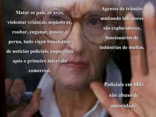 Matar os pais, os avós, violentar crianças, seqüestrar, roubar, enganar, passar a perna, tudo virou banalidade de notícias policiais, esquecidas após o primeiro intervalo comercial. Agentes de trânsito multando infratores são exploradores, funcionários de indústrias de multas.  Policiais em blitz são abuso de autoridade. 