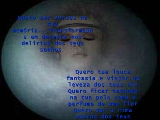 Quero tua louca fantasia e viajar na leveza dos teus ais Quero ficar tatuada na tua pele como o perfume de uma flor Quero ser a rima eterna dos teus versos Quero ser versos na tua memória...Transformados em desejos nos delírios dos teus sonhos  