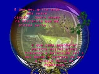 E que cada amanhecer penetre nossas almas Trazendo a beleza do sol E nos dando a certeza de que a vida é feita de esperança E que meu grito seja uma suave canção...Quero mesmo na distância que me sintas perto ... 