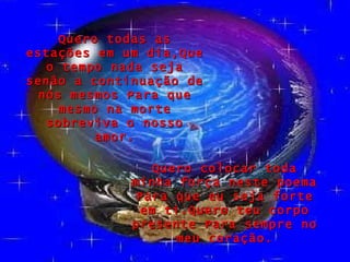 Quero todas as estações em um dia,Que o tempo nada seja senão a continuação de nós mesmos Para que mesmo na morte sobreviva o nosso amor. Quero colocar toda minha força neste poema Para que eu seja forte em ti.Quero teu corpo presente Para sempre no meu coração. 