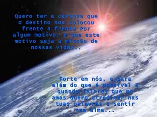 Forte em nós, e para além do que é possível E quando falares que me amas Quero acreditar nas tuas palavras e sentir tua alma... Quero ter a certeza que o destino nos colocou frente a frente Por algum motivo, e que este motivo seja a missão de nossas vidas.. 