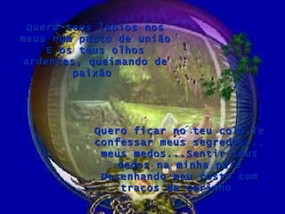 Quero teus lábios nos meus num pacto de união E os teus olhos ardentes, queimando de paixão  Quero ficar no teu colo,Te confessar meus segredos... meus medos...Sentir teus dedos na minha pele Desenhando meu rosto com traços de carinho  