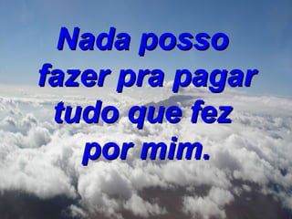 Nada posso  fazer pra pagar tudo que fez  por mim. 