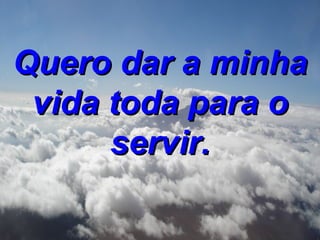 Quero dar a minha vida toda para o servir. 