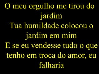 O meu orgulho me tirou do
jardim
Tua humildade colocou o
jardim em mim
E se eu vendesse tudo o que
tenho em troca do amor, eu
falharia
 