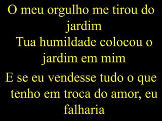O meu orgulho me tirou do
jardim
Tua humildade colocou o
jardim em mim
E se eu vendesse tudo o que
tenho em troca do amor, eu
falharia
 