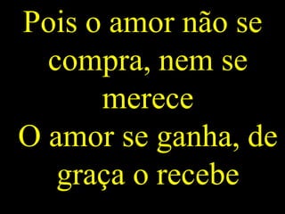 Pois o amor não se
compra, nem se
merece
O amor se ganha, de
graça o recebe
 