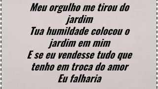 Meu orgulho me tirou do
jardim
Tua humildade colocou o
jardim em mim
E se eu vendesse tudo que
tenho em troca do amor
Eu falharia
 