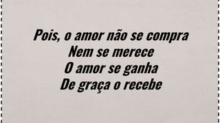 Pois, o amor não se compra
Nem se merece
O amor se ganha
De graça o recebe
 
