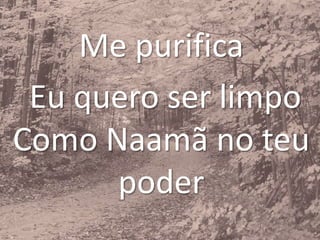 Me purifica
Eu quero ser limpo
Como Naamã no teu
poder
 