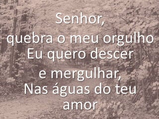 Senhor,
quebra o meu orgulho
Eu quero descer
e mergulhar,
Nas águas do teu
amor
 