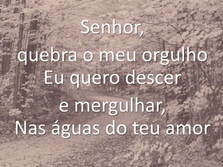 Senhor,
quebra o meu orgulho
Eu quero descer
e mergulhar,
Nas águas do teu amor
 