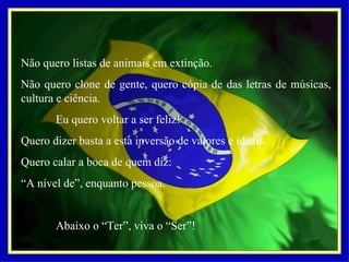 Não quero listas de animais em extinção. Não quero clone de gente, quero cópia de das letras de músicas, cultura e ciência.   Eu quero voltar a ser feliz! Quero dizer basta a esta inversão de valores e ideais. Quero calar a boca de quem diz: “ A nível de”, enquanto pessoa.   Abaixo o “Ter”, viva o “Ser”! 