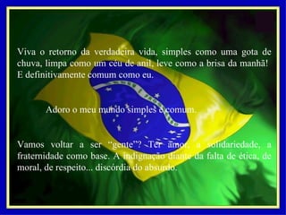 Viva o retorno da verdadeira vida, simples como uma gota de chuva, limpa como um céu de anil, leve como a brisa da manhã!  E definitivamente comum como eu.   Adoro o meu mundo simples e comum.   Vamos voltar a ser “gente”? Ter amor, a solidariedade, a fraternidade como base. A indignação diante da falta de ética, de moral, de respeito... discórdia do absurdo. 