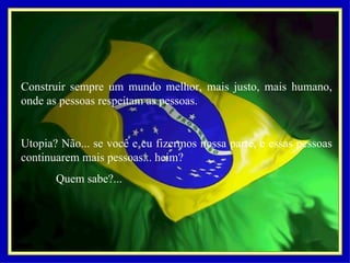 Construir sempre um mundo melhor, mais justo, mais humano, onde as pessoas respeitam as pessoas.   Utopia? Não... se você e eu fizermos nossa parte, e essas pessoas continuarem mais pessoas... heim? Quem sabe?...     