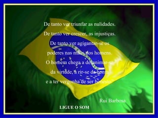 De tanto ver triunfar as nulidades. De tanto ver crescer, as injustiças. De tanto ver agigantar-se os poderes nas mãos dos homens. O homem chega a desanimar-se da virtude, a rir-se da honra e a ter vergonha de ser honesto”   Rui Barbosa LIGUE O SOM 
